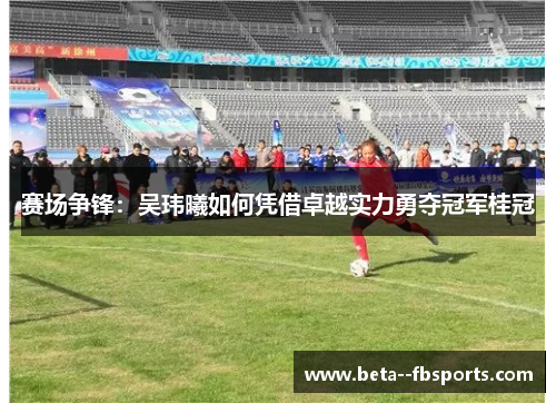 赛场争锋:吴玮曦如何凭借卓越实力勇夺冠军桂冠 赛场争锋:吴玮曦如何凭借卓越实力勇夺冠军桂冠