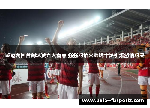 欧冠两回合淘汰赛五大看点 强强对话火药味十足引爆激情对决